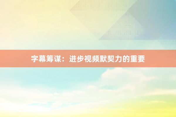 字幕筹谋：进步视频默契力的重要