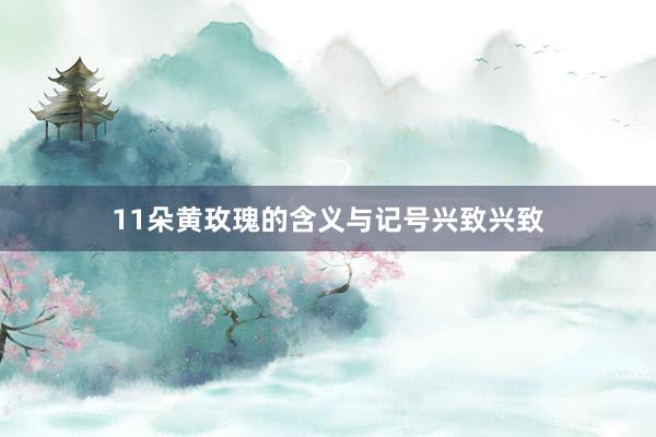 11朵黄玫瑰的含义与记号兴致兴致