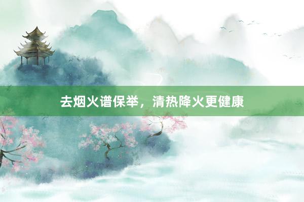 去烟火谱保举，清热降火更健康